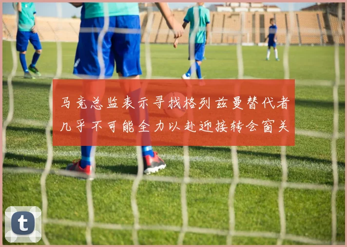 马竞总监表示寻找格列兹曼替代者几乎不可能全力以赴迎接转会窗关闭