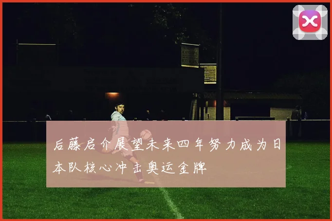 后藤启介展望未来四年努力成为日本队核心冲击奥运金牌
