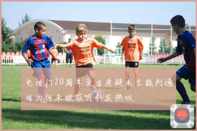 电话门20周年莫吉质疑米兰裁判通话为何未被窃听引发热议