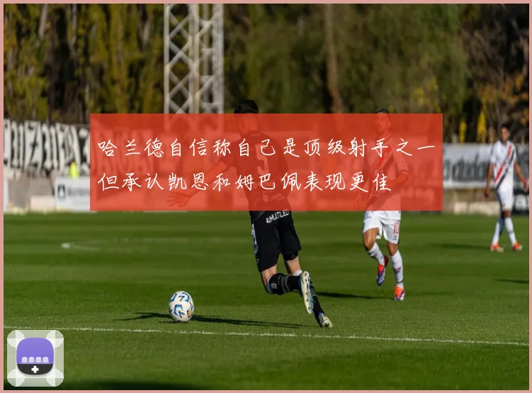 哈兰德自信称自己是顶级射手之一但承认凯恩和姆巴佩表现更佳