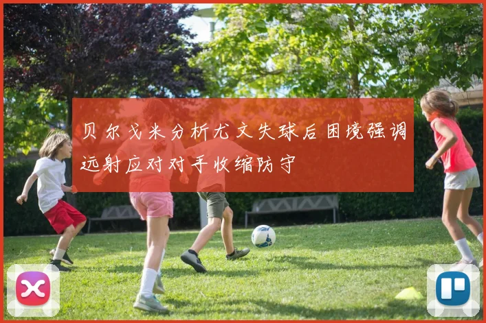 贝尔戈米分析尤文失球后困境强调远射应对对手收缩防守