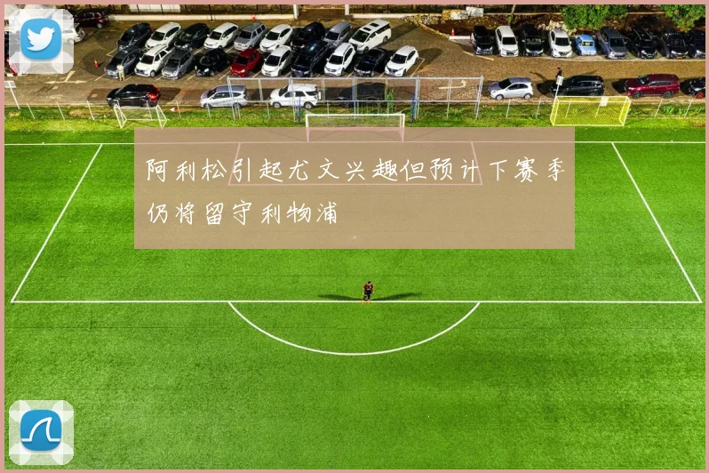 阿利松引起尤文兴趣但预计下赛季仍将留守利物浦
