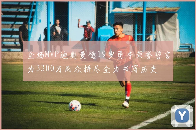 全场MVP迪奥曼德19岁勇夺荣誉誓言为3300万民众拼尽全力书写历史