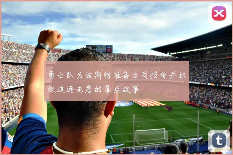 勇士队为波斯特准备合同报价并积极追逐老詹的幕后故事