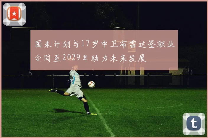 国米计划与17岁中卫布雷达签职业合同至2029年助力未来发展