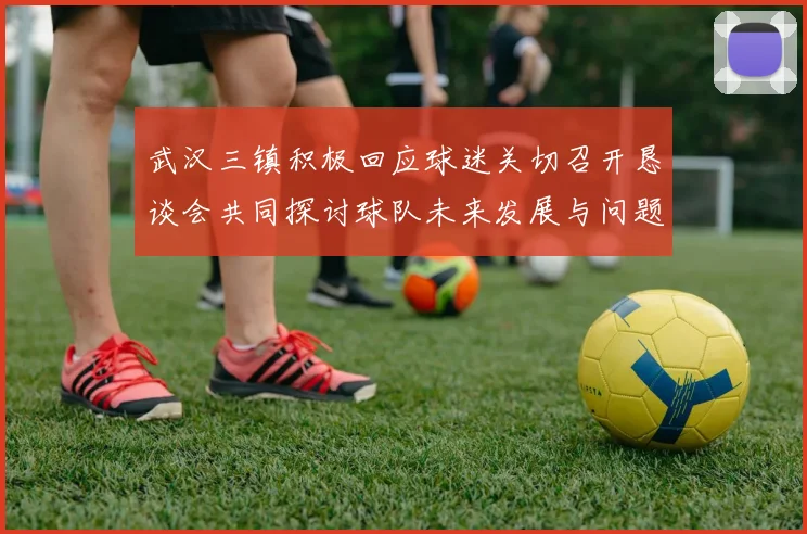 武汉三镇积极回应球迷关切召开恳谈会共同探讨球队未来发展与问题解决