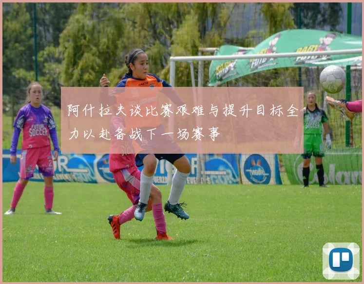 阿什拉夫谈比赛艰难与提升目标全力以赴备战下一场赛事