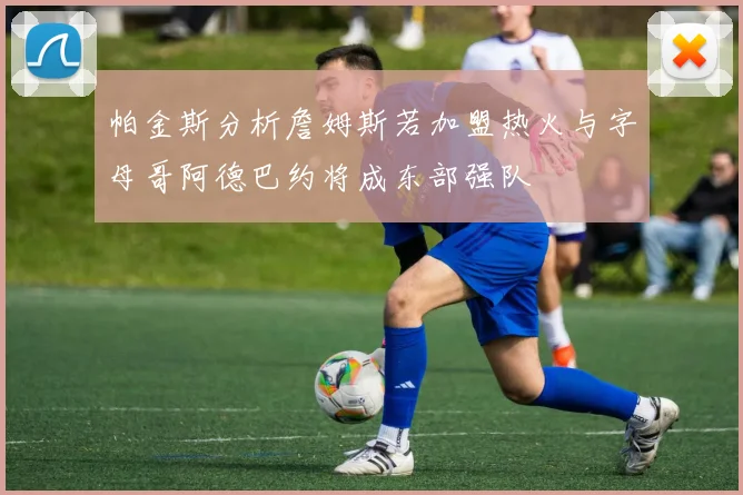 帕金斯分析詹姆斯若加盟热火与字母哥阿德巴约将成东部强队