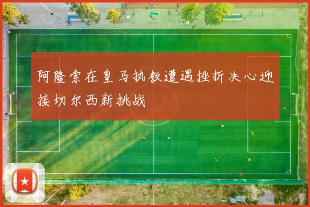 阿隆索在皇马执教遭遇挫折决心迎接切尔西新挑战