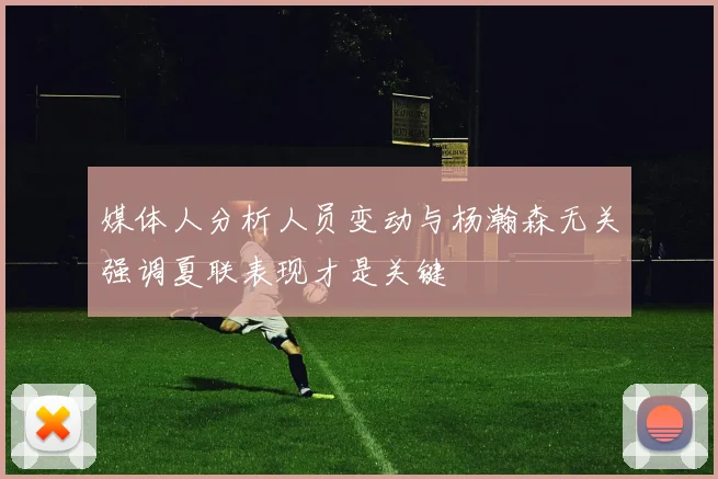 媒体人分析人员变动与杨瀚森无关强调夏联表现才是关键