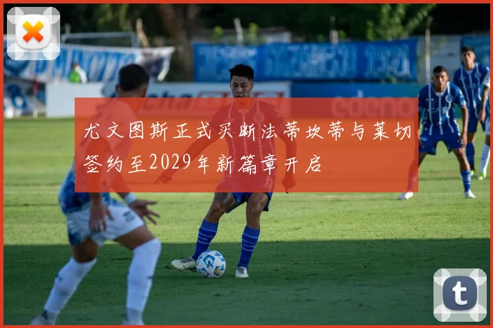尤文图斯正式买断法蒂坎蒂与莱切签约至2029年新篇章开启