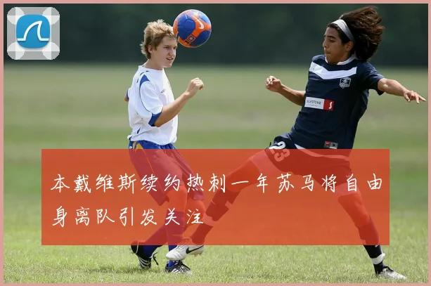 本戴维斯续约热刺一年苏马将自由身离队引发关注