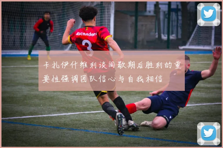 卡扎伊什维利谈间歇期后胜利的重要性强调团队信心与自我相信