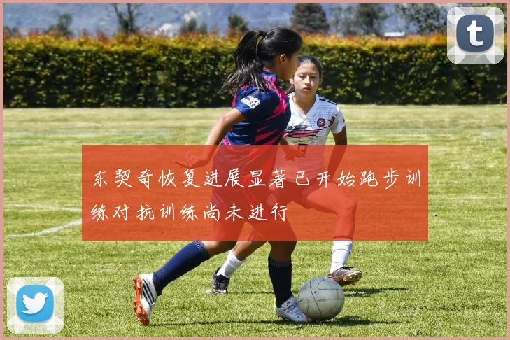 东契奇恢复进展显著已开始跑步训练对抗训练尚未进行