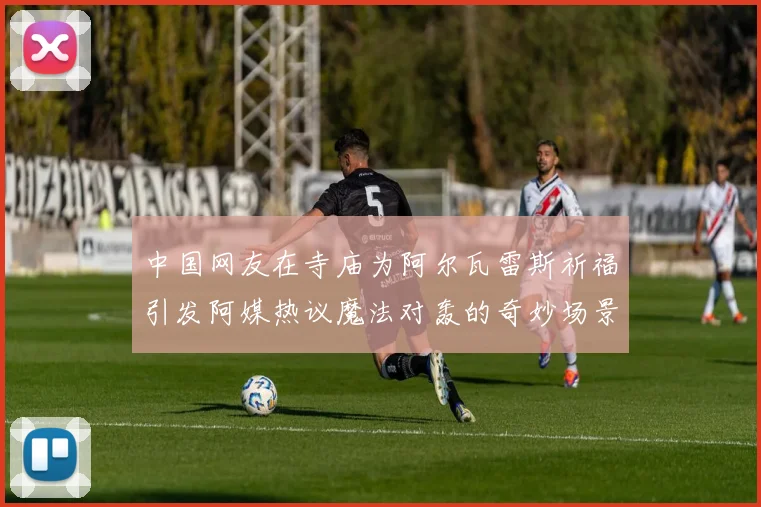 中国网友在寺庙为阿尔瓦雷斯祈福引发阿媒热议魔法对轰的奇妙场景