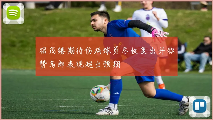 宿茂臻期待伤病球员尽快复出并称赞乌郎表现超出预期